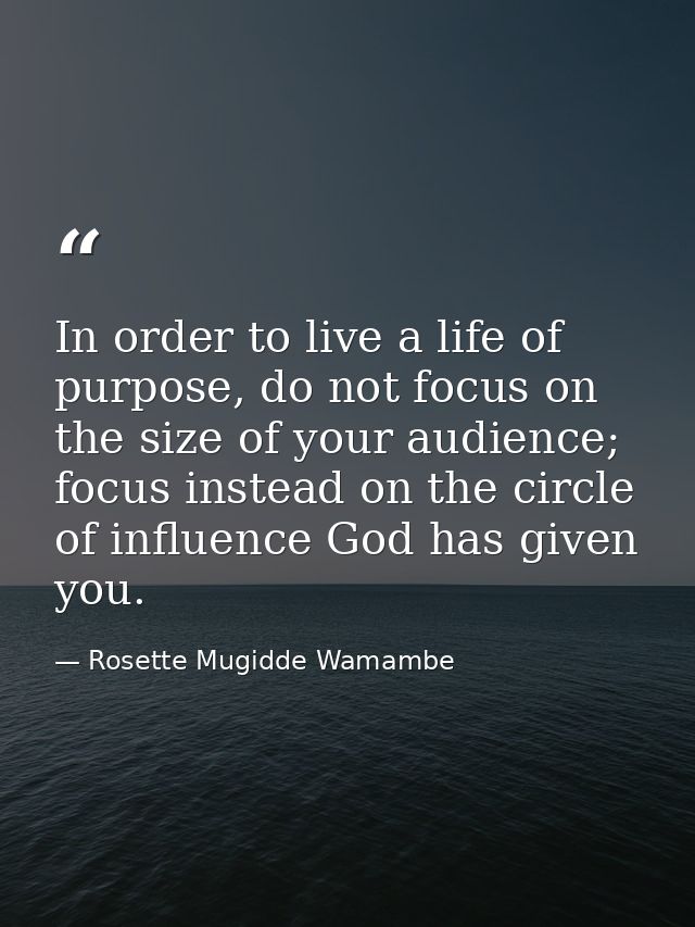 In order to live a life of purpose, do not focus on the size of your audience; focus instead on the circle of influence  — Rosette Mugidde Wamambe
