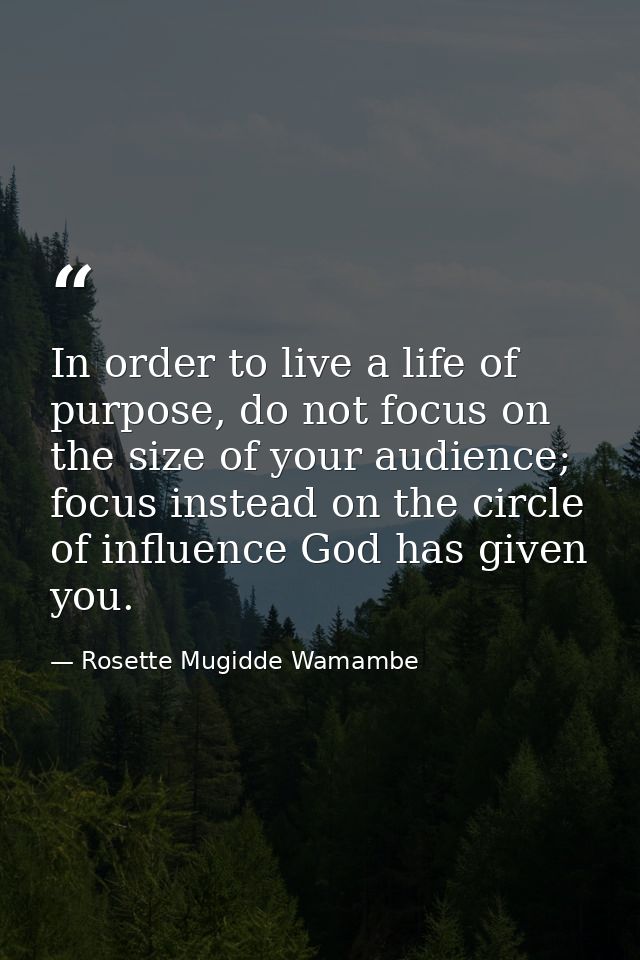 In order to live a life of purpose, do not focus on the size of your audience; focus instead on the circle of influence  — Rosette Mugidde Wamambe
