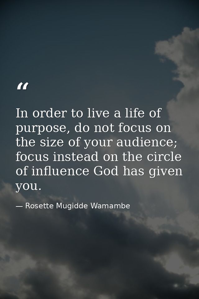 In order to live a life of purpose, do not focus on the size of your audience; focus instead on the circle of influence  — Rosette Mugidde Wamambe