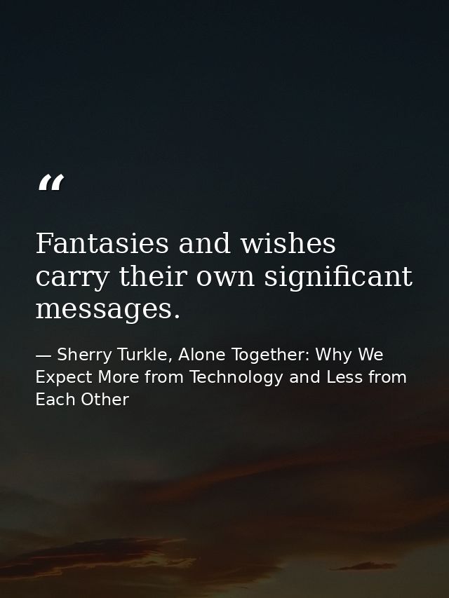 Fantasies and wishes carry their own significant messages. — Sherry Turkle, Alone Together: Why We Expect More from Technology and Less from Each Other