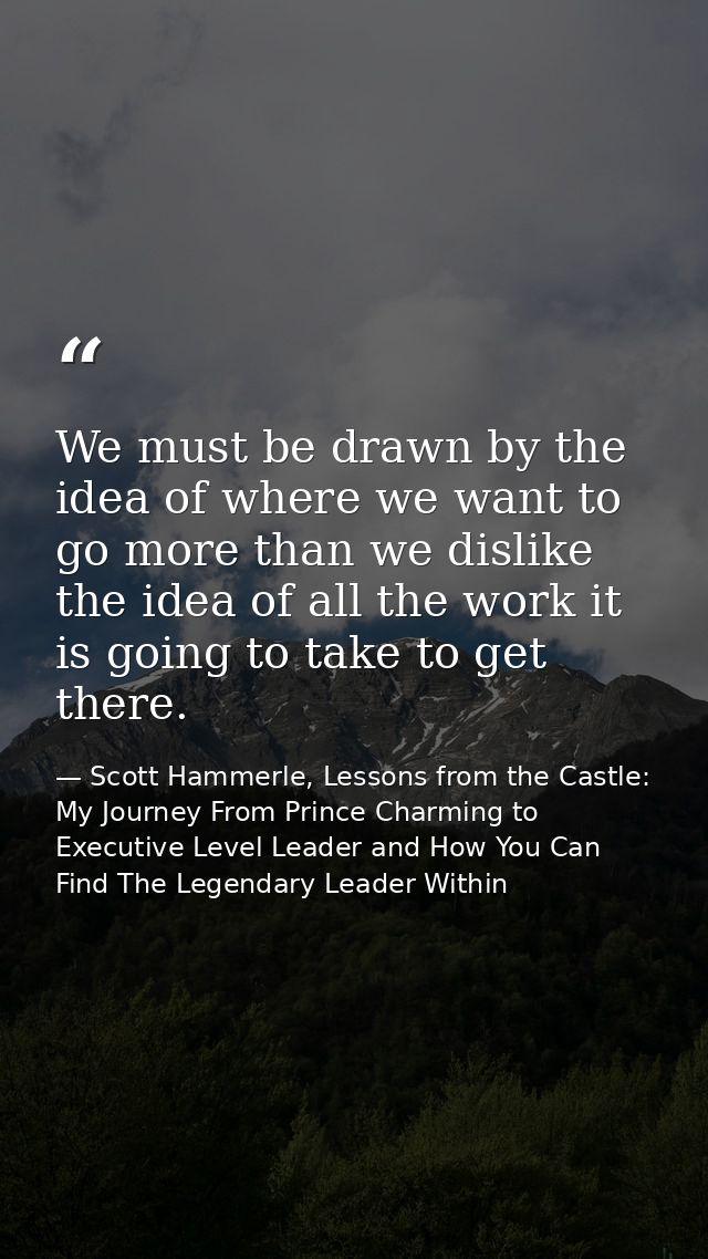 We must be drawn by the idea of where we want to go more than we dislike the idea of all the work it is going to take to — Scott Hammerle, Lessons from the Castle: My Journey From Prince Charming to Executive Level Leader and How You Can Find The Legendary Leader Within