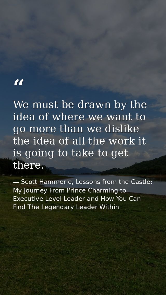 We must be drawn by the idea of where we want to go more than we dislike the idea of all the work it is going to take to — Scott Hammerle, Lessons from the Castle: My Journey From Prince Charming to Executive Level Leader and How You Can Find The Legendary Leader Within