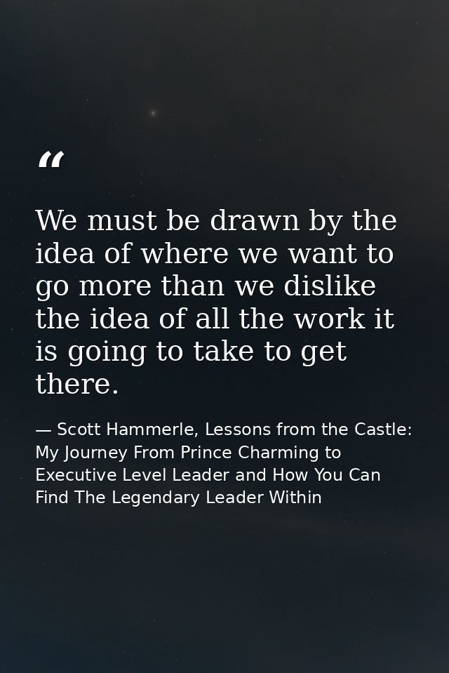 We must be drawn by the idea of where we want to go more than we dislike the idea of all the work it is going to take to — Scott Hammerle, Lessons from the Castle: My Journey From Prince Charming to Executive Level Leader and How You Can Find The Legendary Leader Within