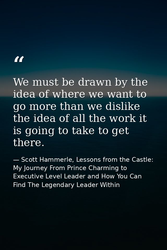 We must be drawn by the idea of where we want to go more than we dislike the idea of all the work it is going to take to — Scott Hammerle, Lessons from the Castle: My Journey From Prince Charming to Executive Level Leader and How You Can Find The Legendary Leader Within