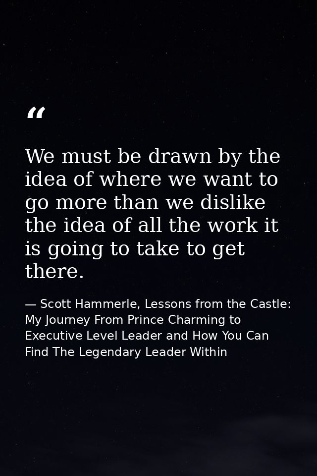 We must be drawn by the idea of where we want to go more than we dislike the idea of all the work it is going to take to — Scott Hammerle, Lessons from the Castle: My Journey From Prince Charming to Executive Level Leader and How You Can Find The Legendary Leader Within