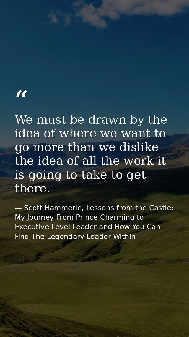 We must be drawn by the idea of where we want to go more than we dislike the idea of all the work it is going to take to — Scott Hammerle, Lessons from the Castle: My Journey From Prince Charming to Executive Level Leader and How You Can Find The Legendary Leader Within