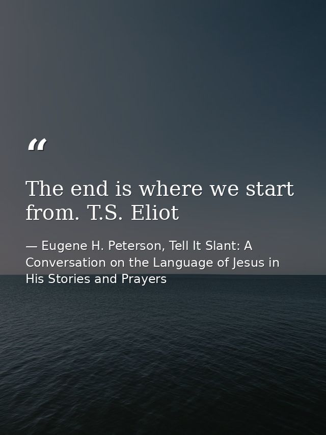 The end is where we start from. T.S. Eliot — Eugene H. Peterson, Tell It Slant: A Conversation on the Language of Jesus in His Stories and Prayers