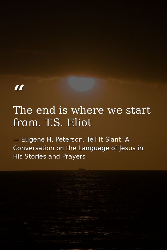 The end is where we start from. T.S. Eliot — Eugene H. Peterson, Tell It Slant: A Conversation on the Language of Jesus in His Stories and Prayers