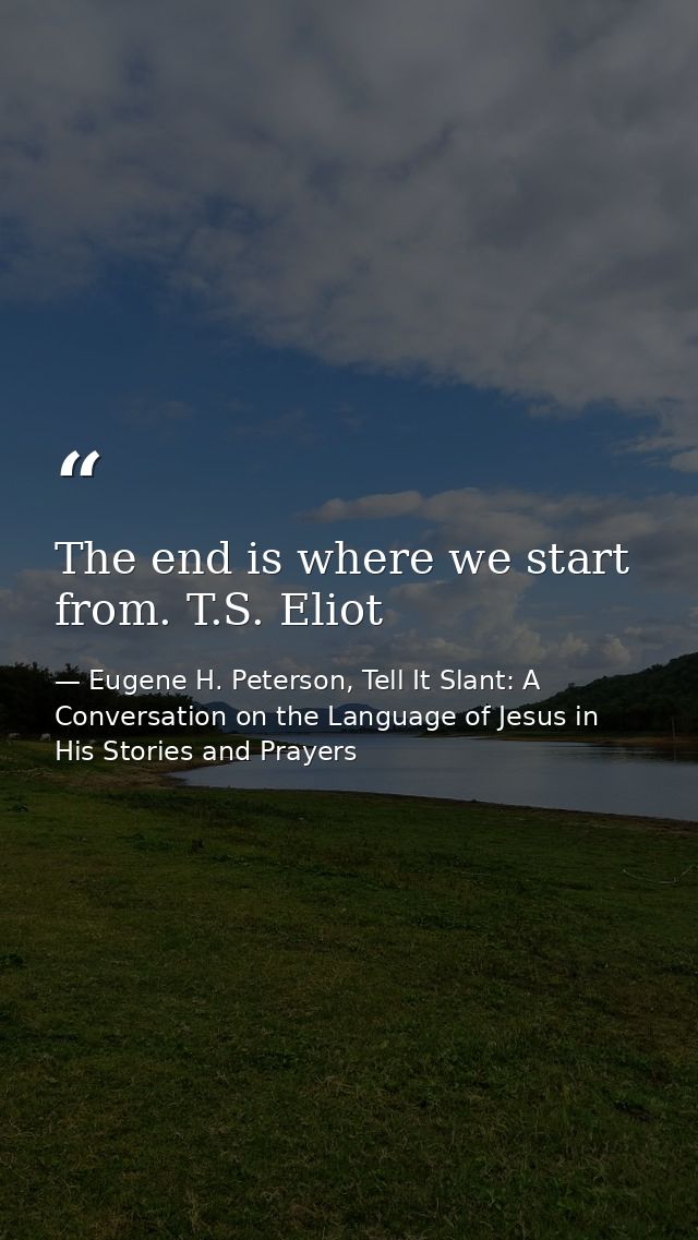 The end is where we start from. T.S. Eliot — Eugene H. Peterson, Tell It Slant: A Conversation on the Language of Jesus in His Stories and Prayers