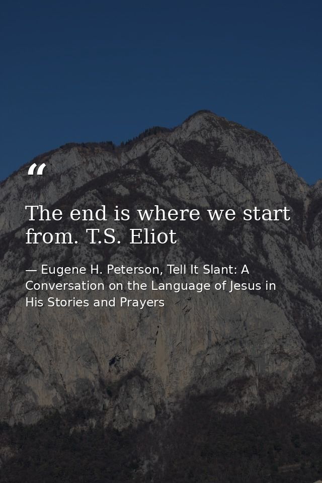 The end is where we start from. T.S. Eliot — Eugene H. Peterson, Tell It Slant: A Conversation on the Language of Jesus in His Stories and Prayers