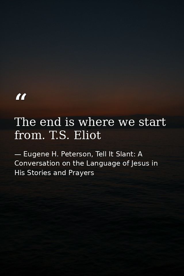 The end is where we start from. T.S. Eliot — Eugene H. Peterson, Tell It Slant: A Conversation on the Language of Jesus in His Stories and Prayers