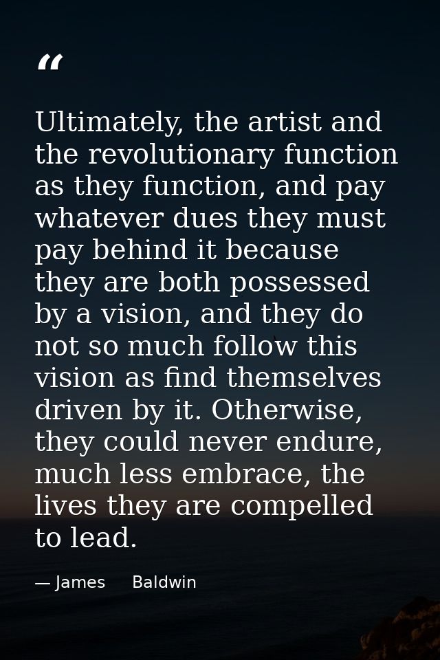 Ultimately, the artist and the revolutionary function as they function, and pay whatever dues they must pay behind it be — James     Baldwin