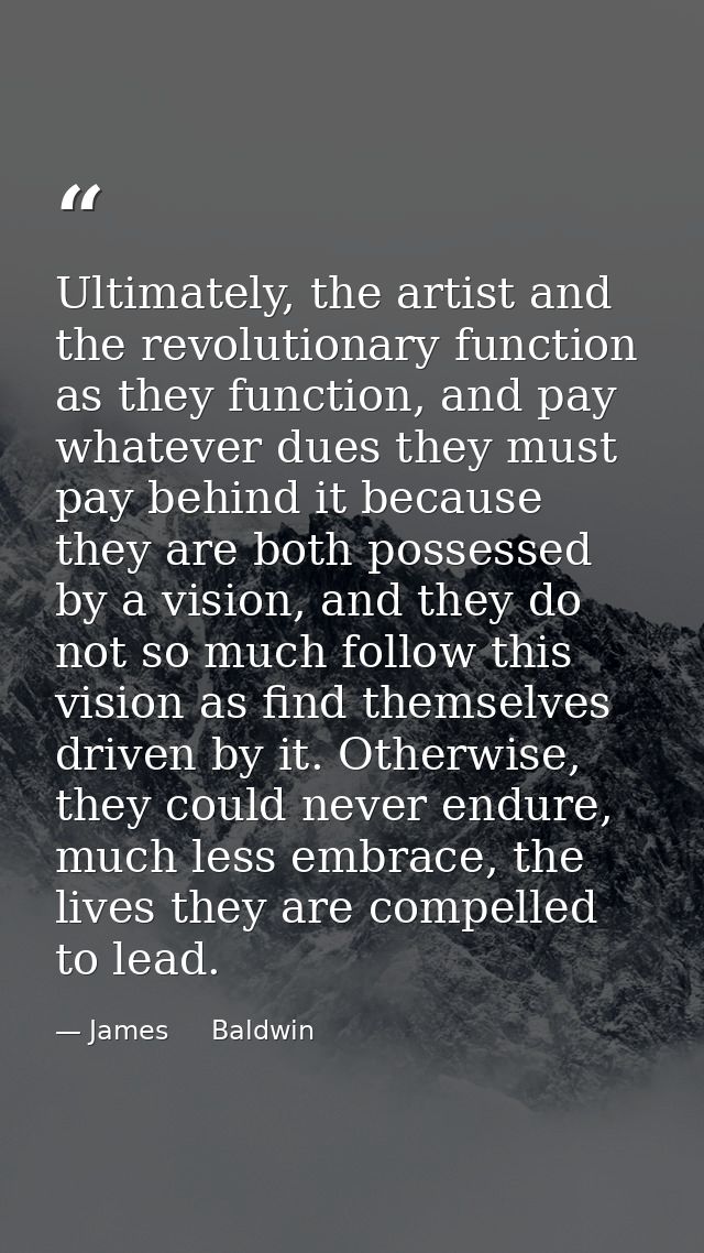 Ultimately, the artist and the revolutionary function as they function, and pay whatever dues they must pay behind it be — James     Baldwin