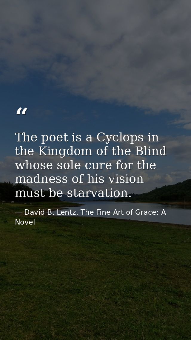 The poet is a Cyclops in the Kingdom of the Blind whose sole cure for the madness of his vision must be starvation. — David B. Lentz, The Fine Art of Grace: A Novel