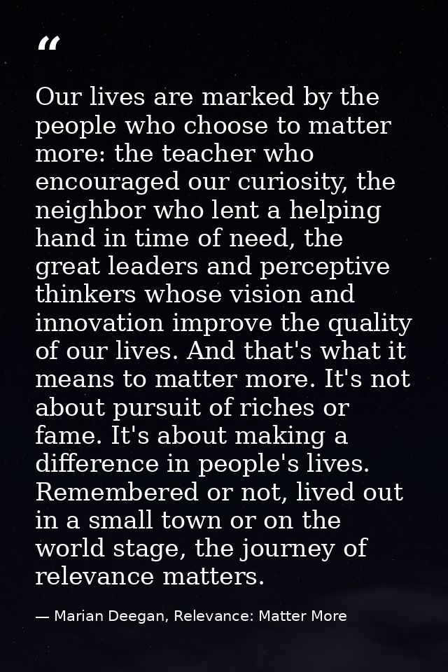 Our lives are marked by the people who choose to matter more: the teacher who encouraged our curiosity, the neighbor who — Marian Deegan, Relevance: Matter More