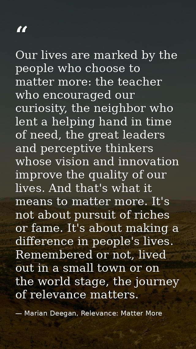 Our lives are marked by the people who choose to matter more: the teacher who encouraged our curiosity, the neighbor who — Marian Deegan, Relevance: Matter More