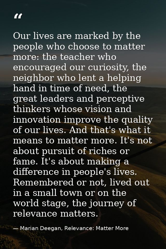 Our lives are marked by the people who choose to matter more: the teacher who encouraged our curiosity, the neighbor who — Marian Deegan, Relevance: Matter More