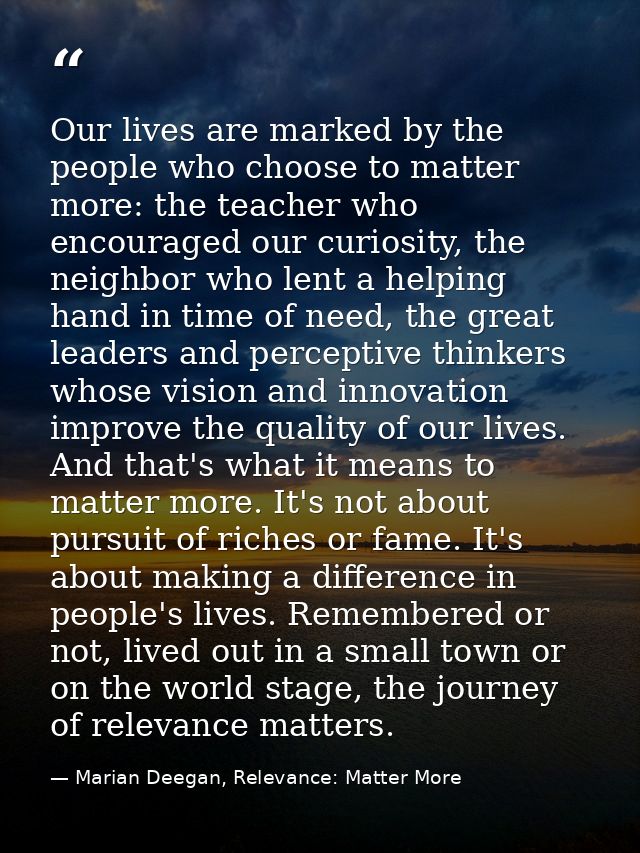 Our lives are marked by the people who choose to matter more: the teacher who encouraged our curiosity, the neighbor who — Marian Deegan, Relevance: Matter More