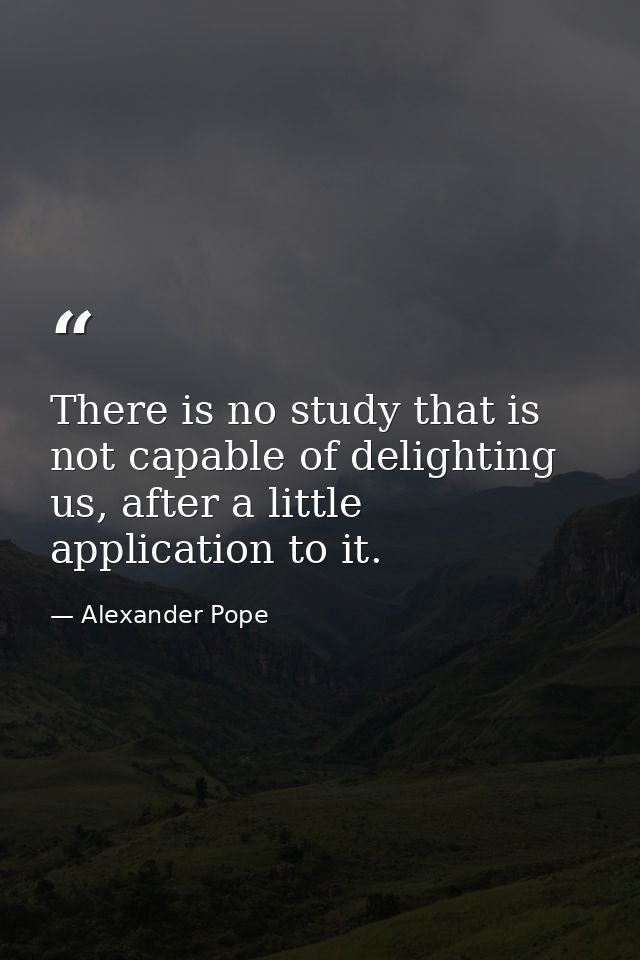 There is no study that is not capable of delighting us, after a little application to it. — Alexander Pope