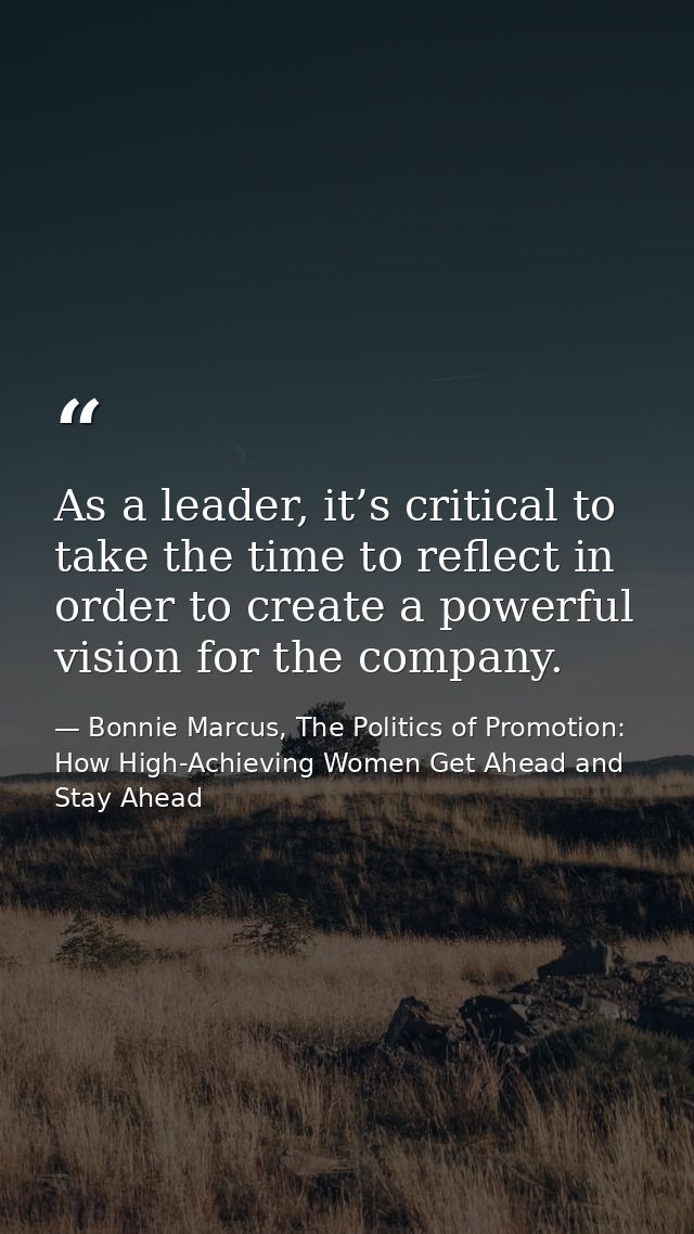 As a leader, it’s critical to take the time to reflect in order to create a powerful vision for the company. — Bonnie Marcus, The Politics of Promotion: How High-Achieving Women Get Ahead and Stay Ahead