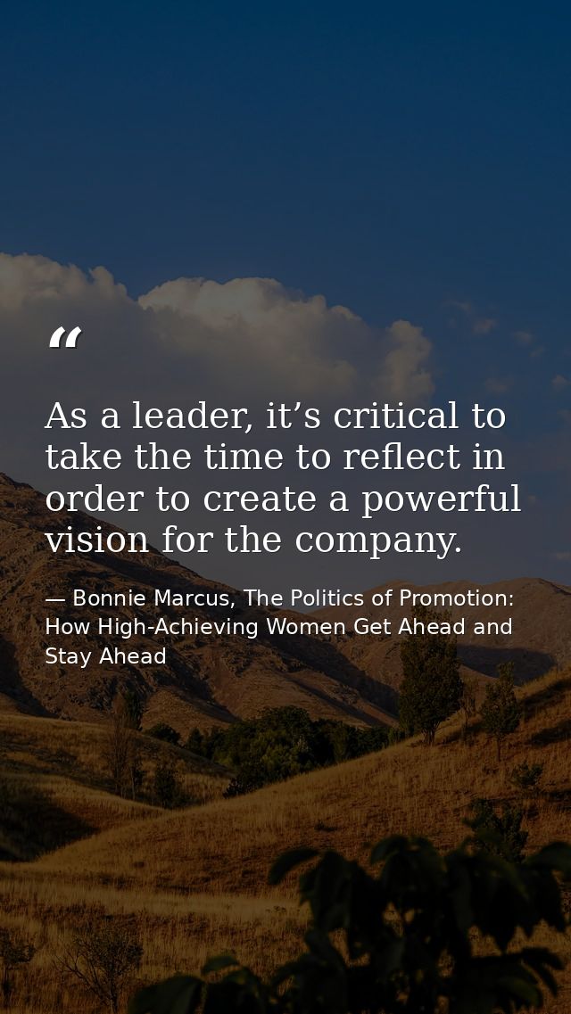 As a leader, it’s critical to take the time to reflect in order to create a powerful vision for the company. — Bonnie Marcus, The Politics of Promotion: How High-Achieving Women Get Ahead and Stay Ahead