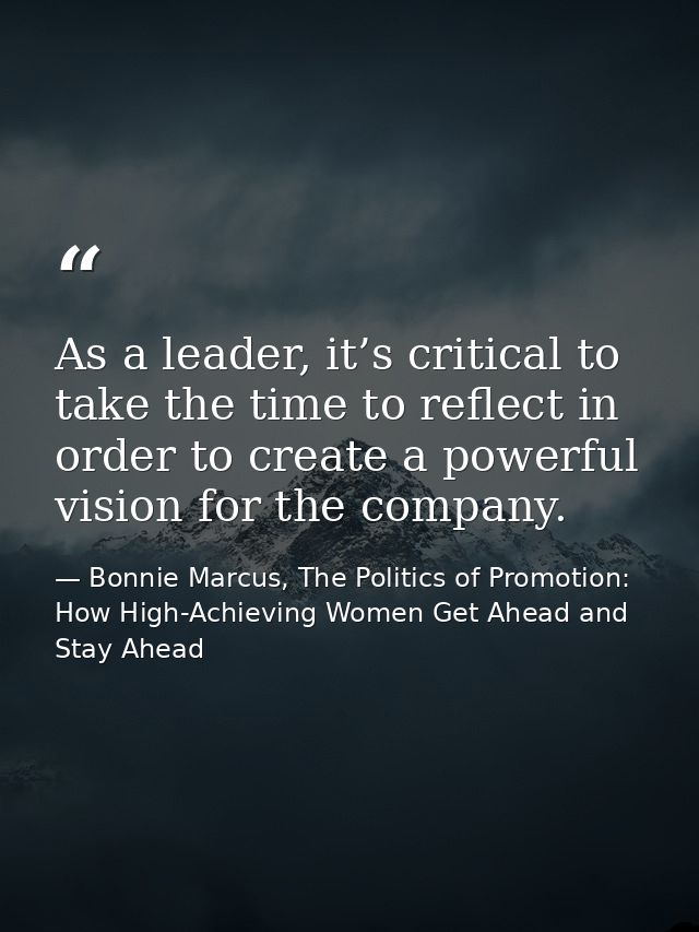 As a leader, it’s critical to take the time to reflect in order to create a powerful vision for the company. — Bonnie Marcus, The Politics of Promotion: How High-Achieving Women Get Ahead and Stay Ahead