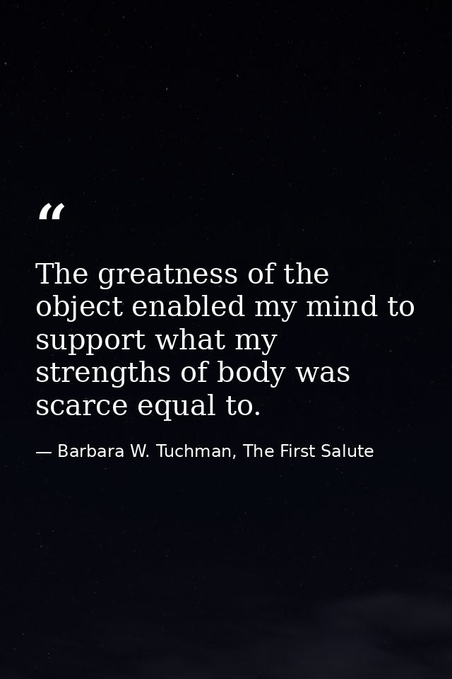 The greatness of the object enabled my mind to support what my strengths of body was scarce equal to. — Barbara W. Tuchman, The First Salute