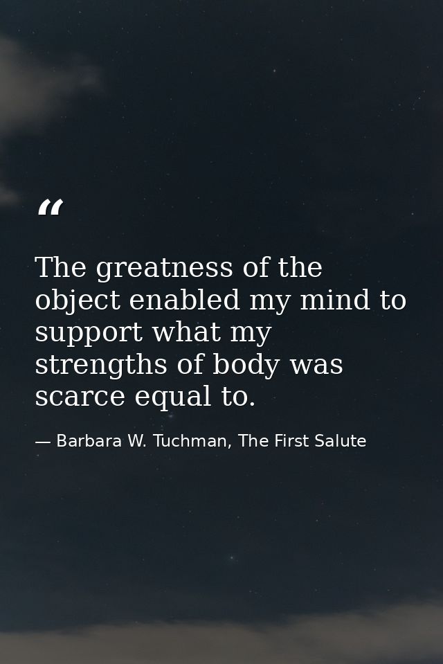 The greatness of the object enabled my mind to support what my strengths of body was scarce equal to. — Barbara W. Tuchman, The First Salute