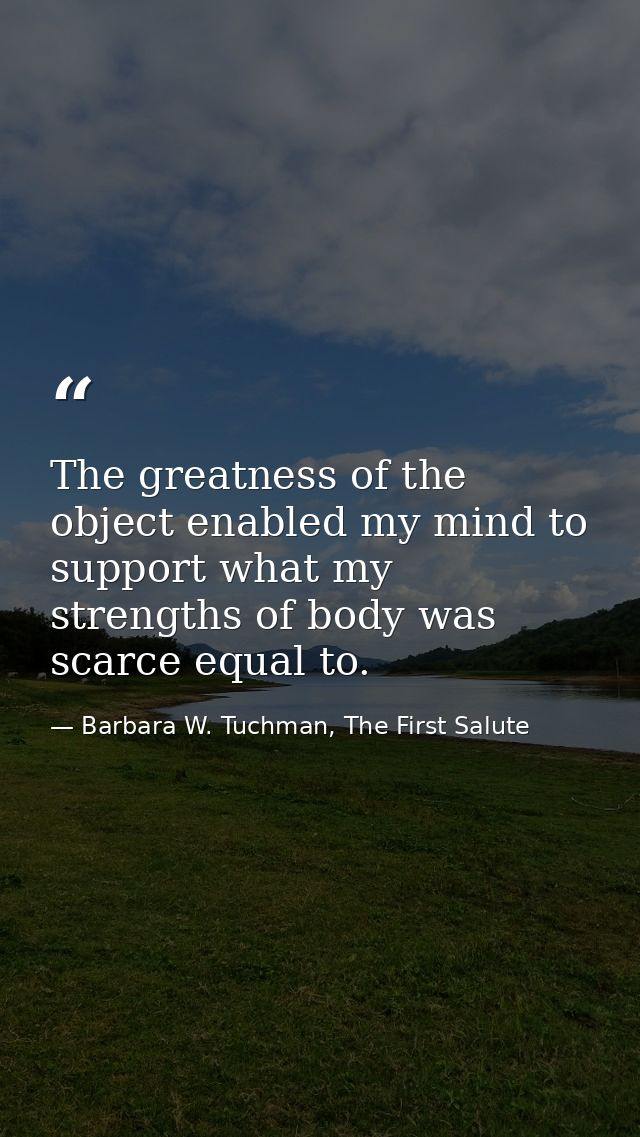 The greatness of the object enabled my mind to support what my strengths of body was scarce equal to. — Barbara W. Tuchman, The First Salute