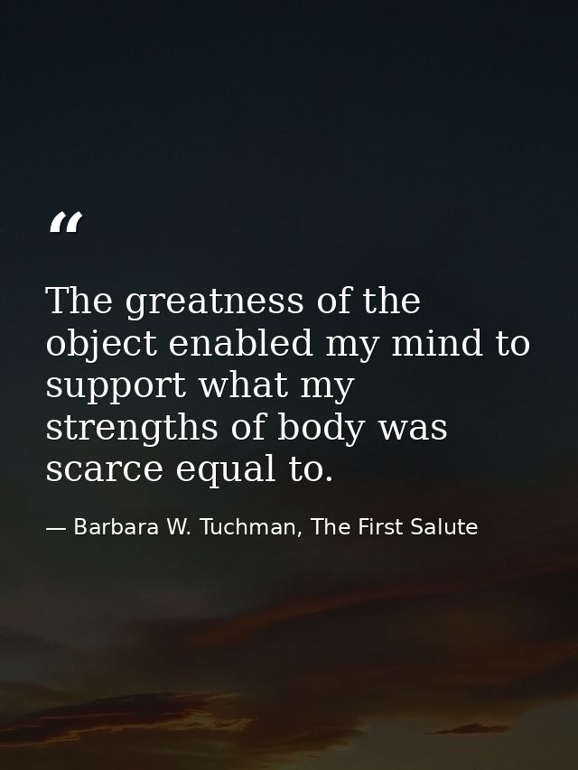 The greatness of the object enabled my mind to support what my strengths of body was scarce equal to. — Barbara W. Tuchman, The First Salute