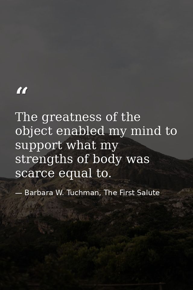 The greatness of the object enabled my mind to support what my strengths of body was scarce equal to. — Barbara W. Tuchman, The First Salute