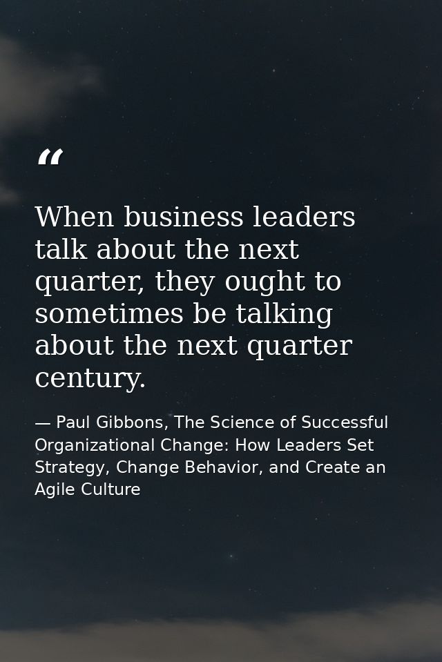 When business leaders talk about the next quarter, they ought to sometimes be talking about the next quarter century. — Paul Gibbons, The Science of Successful Organizational Change: How Leaders Set Strategy, Change Behavior, and Create an Agile Culture