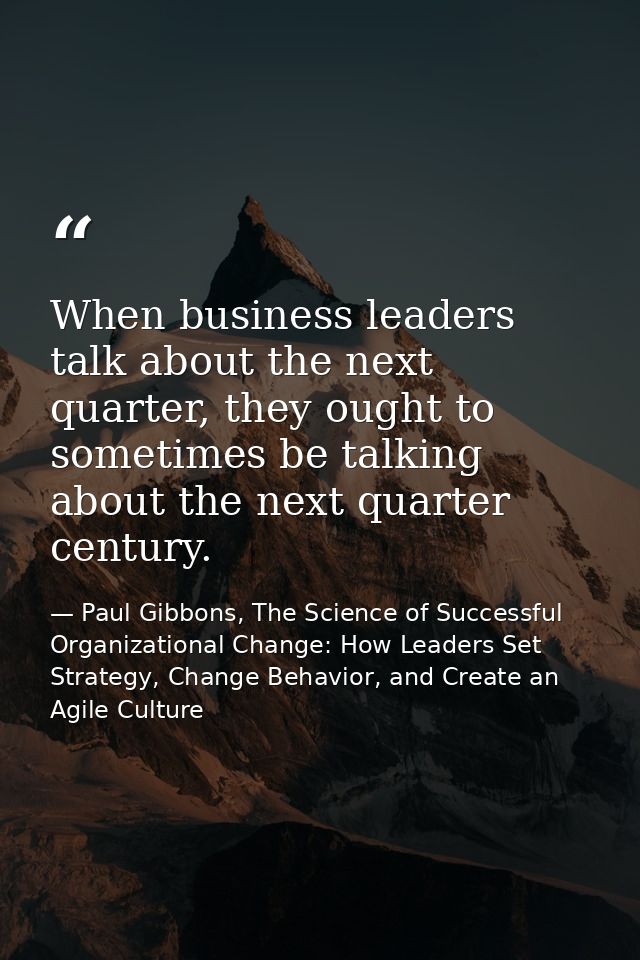 When business leaders talk about the next quarter, they ought to sometimes be talking about the next quarter century. — Paul Gibbons, The Science of Successful Organizational Change: How Leaders Set Strategy, Change Behavior, and Create an Agile Culture