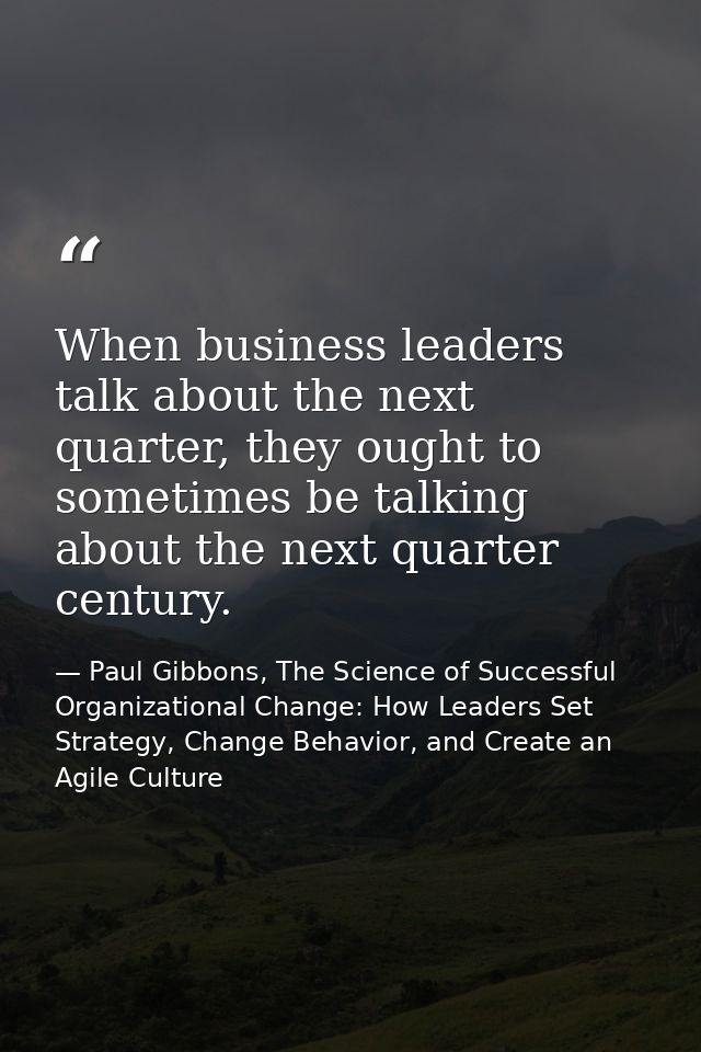 When business leaders talk about the next quarter, they ought to sometimes be talking about the next quarter century. — Paul Gibbons, The Science of Successful Organizational Change: How Leaders Set Strategy, Change Behavior, and Create an Agile Culture