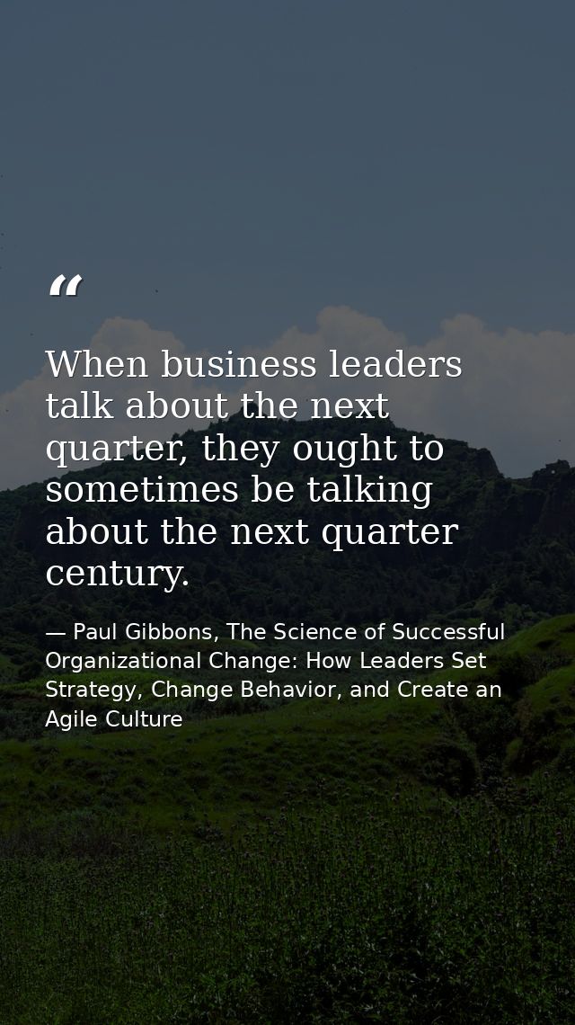 When business leaders talk about the next quarter, they ought to sometimes be talking about the next quarter century. — Paul Gibbons, The Science of Successful Organizational Change: How Leaders Set Strategy, Change Behavior, and Create an Agile Culture