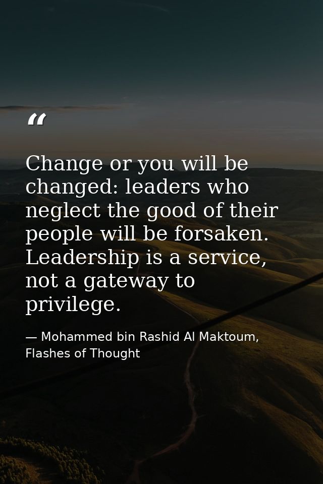 Change or you will be changed: leaders who neglect the good of their people will be forsaken. Leadership is a service, n — Mohammed bin Rashid Al Maktoum, Flashes of Thought