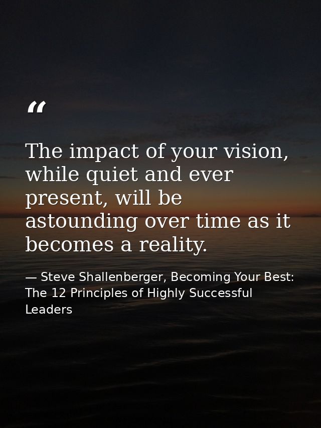 The impact of your vision, while quiet and ever present, will be astounding over time as it becomes a reality. — Steve Shallenberger, Becoming Your Best: The 12 Principles of Highly Successful Leaders