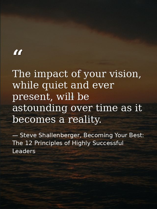 The impact of your vision, while quiet and ever present, will be astounding over time as it becomes a reality. — Steve Shallenberger, Becoming Your Best: The 12 Principles of Highly Successful Leaders