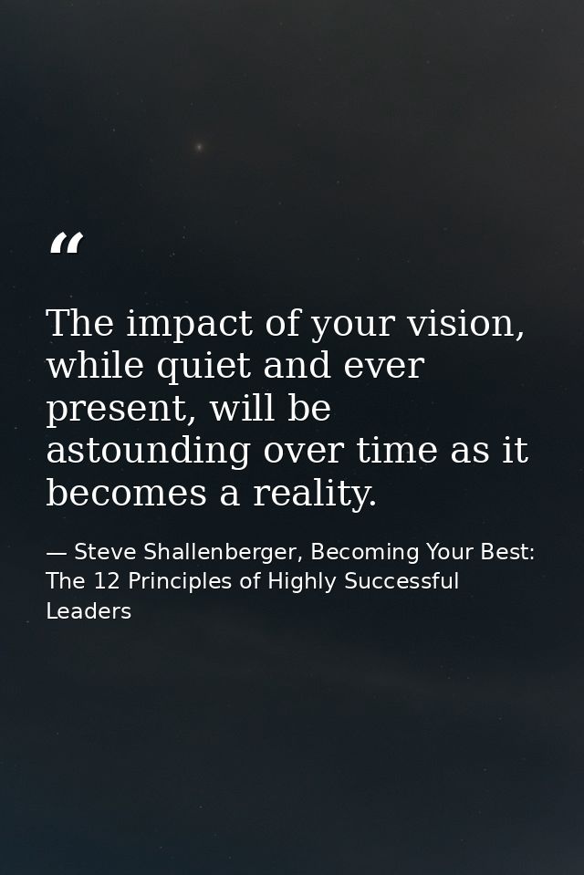 The impact of your vision, while quiet and ever present, will be astounding over time as it becomes a reality. — Steve Shallenberger, Becoming Your Best: The 12 Principles of Highly Successful Leaders