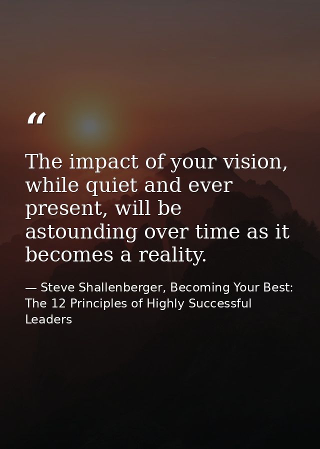 The impact of your vision, while quiet and ever present, will be astounding over time as it becomes a reality. — Steve Shallenberger, Becoming Your Best: The 12 Principles of Highly Successful Leaders