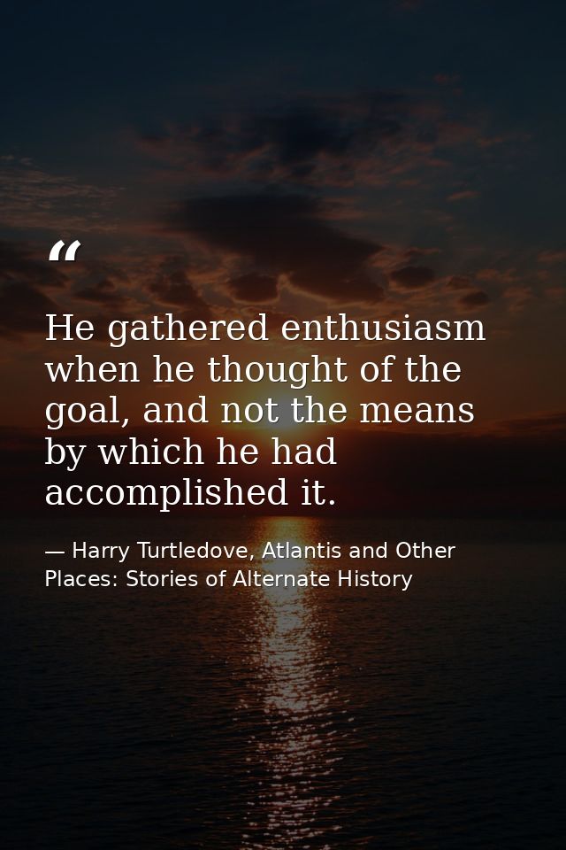 He gathered enthusiasm when he thought of the goal, and not the means by which he had accomplished it. — Harry Turtledove, Atlantis and Other Places: Stories of Alternate History
