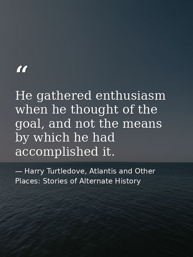 He gathered enthusiasm when he thought of the goal, and not the means by which he had accomplished it. — Harry Turtledove, Atlantis and Other Places: Stories of Alternate History