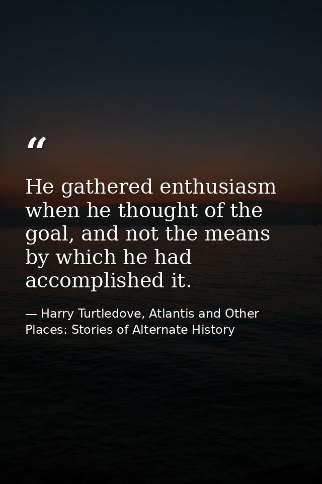 He gathered enthusiasm when he thought of the goal, and not the means by which he had accomplished it. — Harry Turtledove, Atlantis and Other Places: Stories of Alternate History