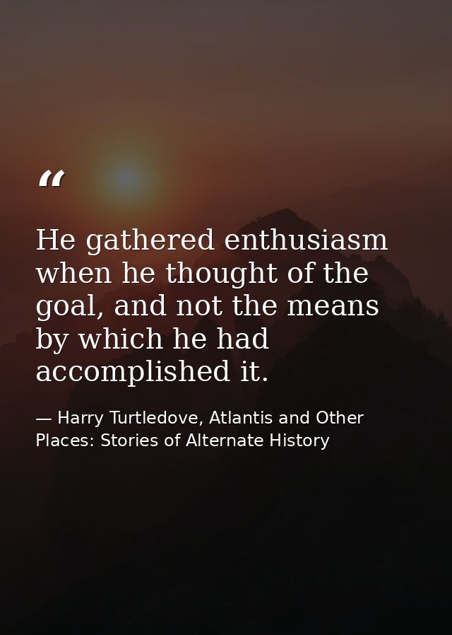 He gathered enthusiasm when he thought of the goal, and not the means by which he had accomplished it. — Harry Turtledove, Atlantis and Other Places: Stories of Alternate History