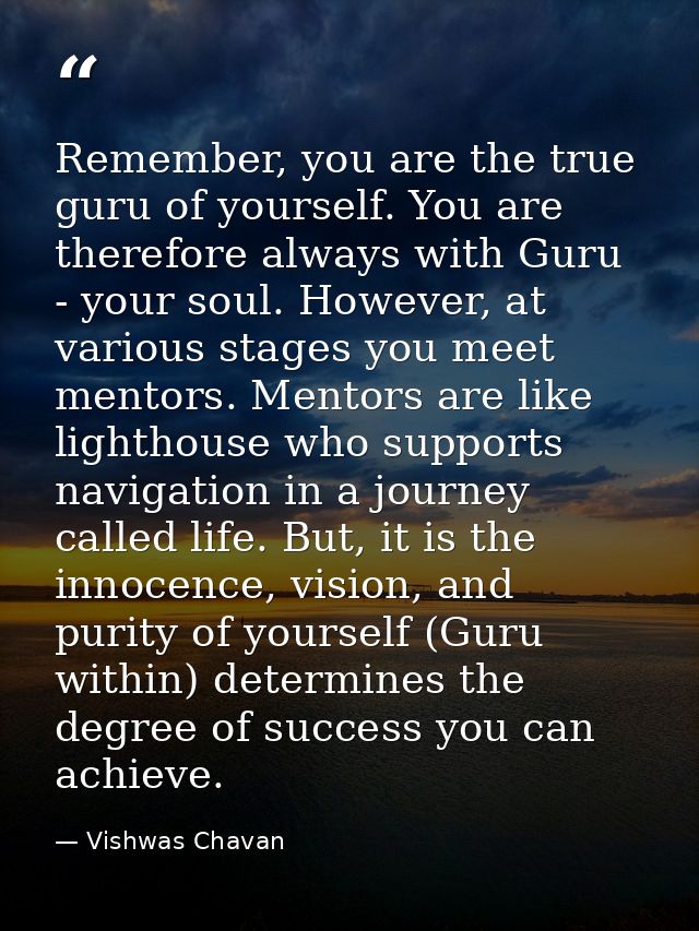 Remember, you are the true guru of yourself. You are therefore always with Guru - your soul. However, at various stages  — Vishwas Chavan