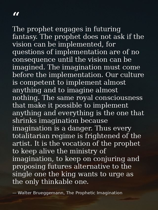 The prophet engages in futuring fantasy. The prophet does not ask if the vision can be implemented, for questions of imp — Walter Brueggemann, The Prophetic Imagination