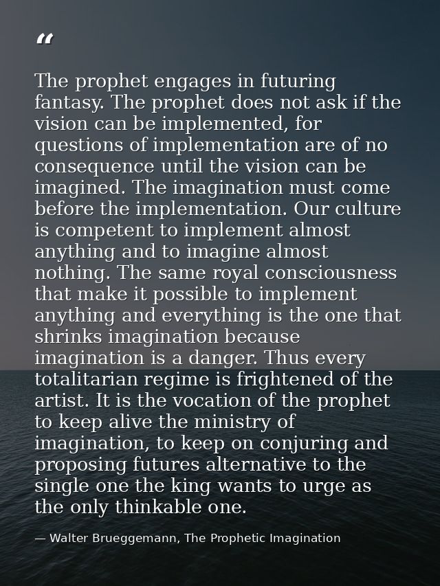 The prophet engages in futuring fantasy. The prophet does not ask if the vision can be implemented, for questions of imp — Walter Brueggemann, The Prophetic Imagination