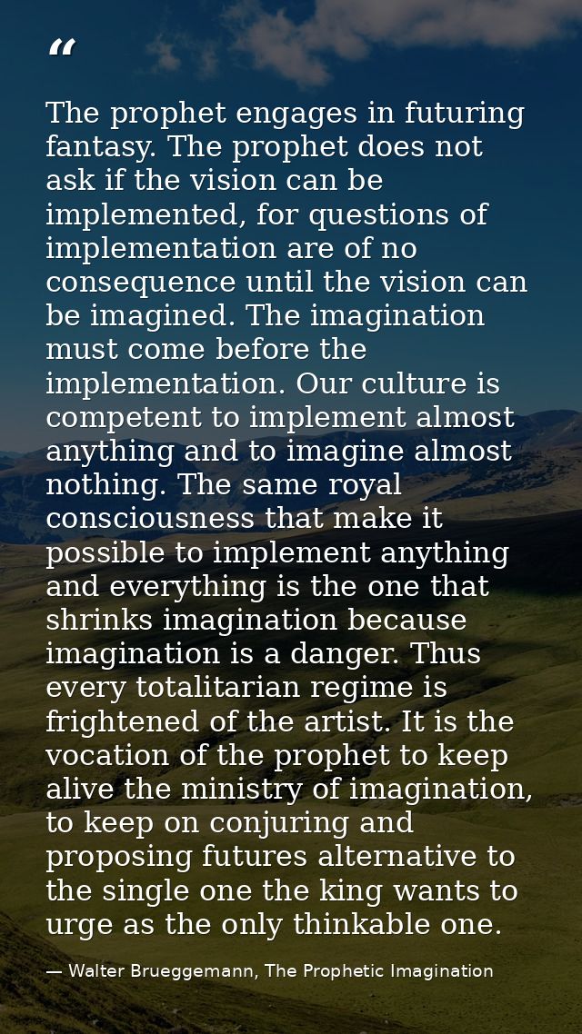 The prophet engages in futuring fantasy. The prophet does not ask if the vision can be implemented, for questions of imp — Walter Brueggemann, The Prophetic Imagination
