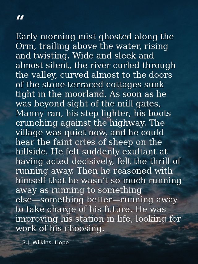 Early morning mist ghosted along the Orm, trailing above the water, rising and twisting. Wide and sleek and almost silen — S.J. Wilkins, Hope