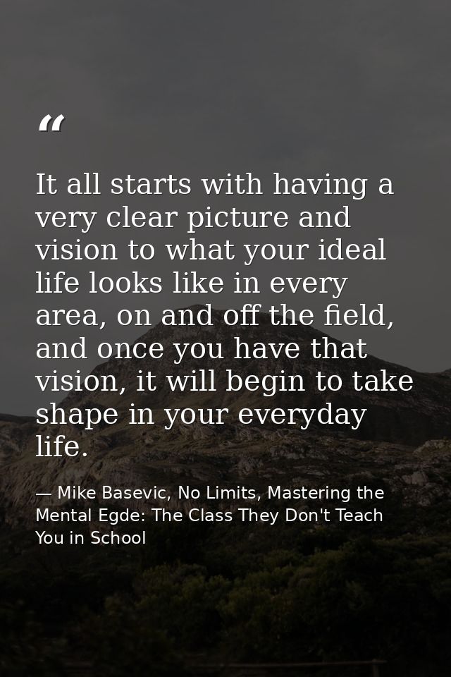 It all starts with having a very clear picture and vision to what your ideal life looks like in every area, on and off t — Mike Basevic, No Limits, Mastering the Mental Egde: The Class They Don't Teach You in School